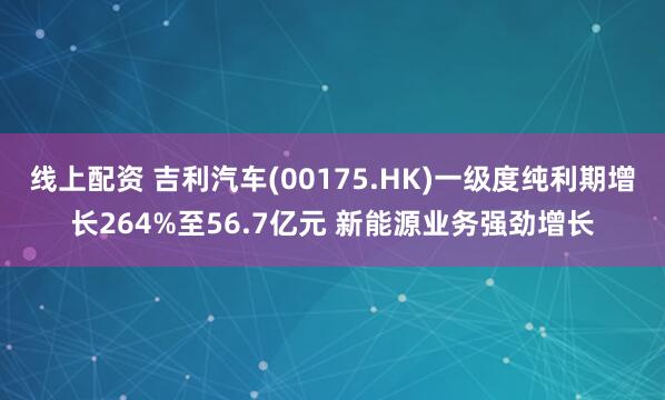 线上配资 吉利汽车(00175.HK)一级度纯利期增长264%至56.7亿元 新能源业务强劲增长