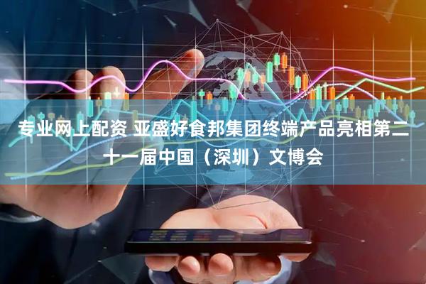 专业网上配资 亚盛好食邦集团终端产品亮相第二十一届中国（深圳）文博会