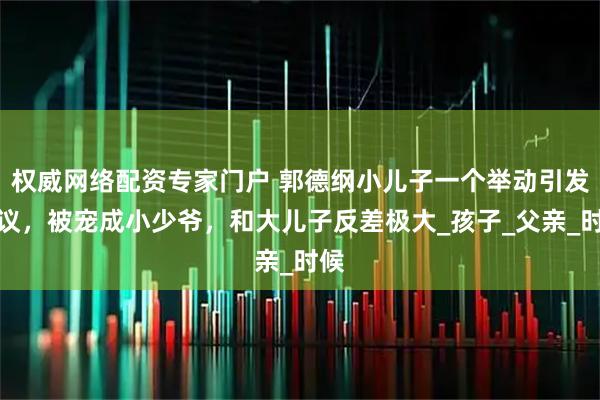 权威网络配资专家门户 郭德纲小儿子一个举动引发争议，被宠成小少爷，和大儿子反差极大_孩子_父亲_时候
