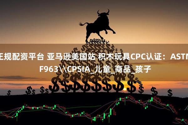 正规配资平台 亚马逊美国站 积木玩具CPC认证：ASTM F963\CPSIA_儿童_商品_孩子