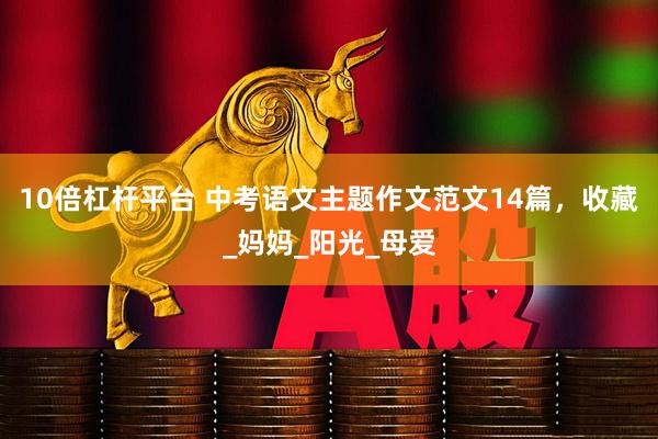 10倍杠杆平台 中考语文主题作文范文14篇，收藏_妈妈_阳光_母爱
