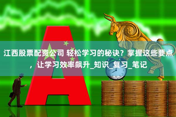 江西股票配资公司 轻松学习的秘诀？掌握这些要点，让学习效率飙升_知识_复习_笔记
