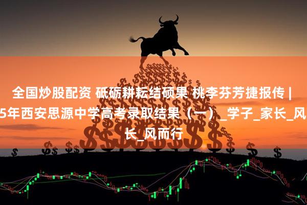 全国炒股配资 砥砺耕耘结硕果 桃李芬芳捷报传 | 2025年西安思源中学高考录取结果（一）_学子_家长_风而行