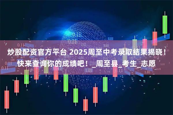 炒股配资官方平台 2025周至中考录取结果揭晓！快来查询你的成绩吧！_周至县_考生_志愿
