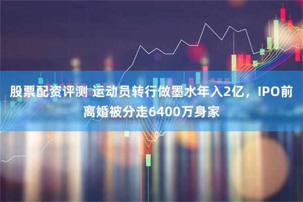 股票配资评测 运动员转行做墨水年入2亿，IPO前离婚被分走6400万身家