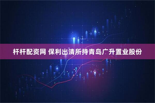 杆杆配资网 保利出清所持青岛广升置业股份