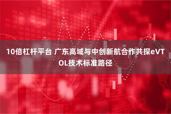 10倍杠杆平台 广东高域与中创新航合作共探eVTOL技术标准路径