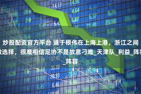 炒股配资官方平台 逼于根伟在上海上港，浙江之间做选择，很难相信足协不是故意刁难_天津队_利益_阵容