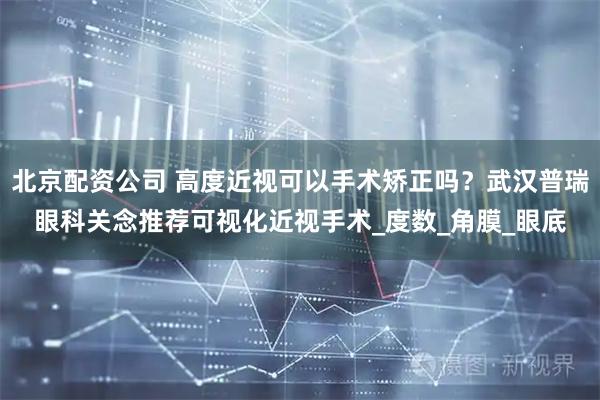 北京配资公司 高度近视可以手术矫正吗？武汉普瑞眼科关念推荐可视化近视手术_度数_角膜_眼底