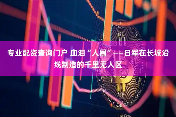 专业配资查询门户 血泪“人圈”——日军在长城沿线制造的千里无人区