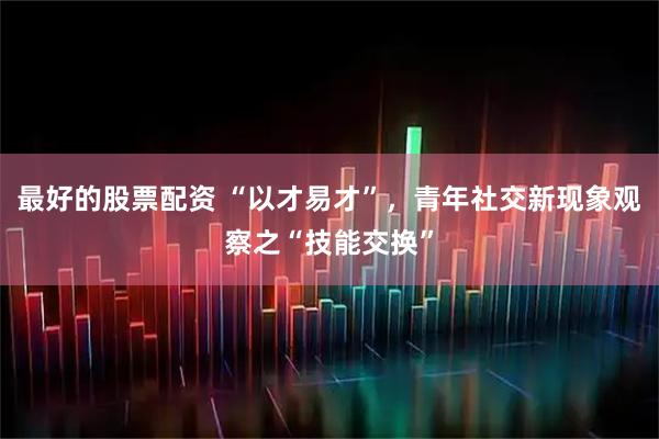 最好的股票配资 “以才易才”，青年社交新现象观察之“技能交换”