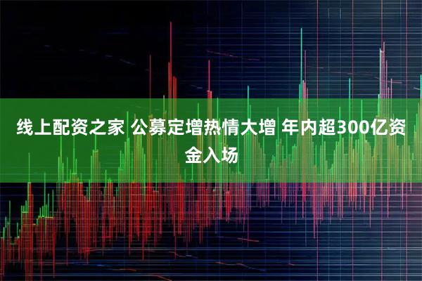 线上配资之家 公募定增热情大增 年内超300亿资金入场