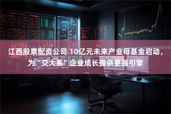 江西股票配资公司 10亿元未来产业母基金启动，为“交大系”企业成长提供更强引擎